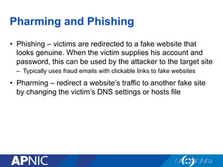 Pharming and Phishing
•  Phishing – victims are redirected to a fake website that
looks genuine. When the victim supplies his account and
password, this can be used by the attacker to the target site
–  Typically uses fraud emails with clickable links to fake websites
•  Pharming – redirect a website’s traffic to another fake site
by changing the victim’s DNS settings or hosts file
 