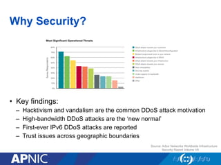 Why Security?
•  Key findings:
–  Hacktivism and vandalism are the common DDoS attack motivation
–  High-bandwidth DDoS attacks are the ‘new normal’
–  First-ever IPv6 DDoS attacks are reported
–  Trust issues across geographic boundaries
Source: Arbor Networks Worldwide Infrastructure
Security Report Volume VII
 