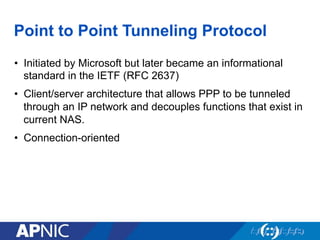 Point to Point Tunneling Protocol
•  Initiated by Microsoft but later became an informational
standard in the IETF (RFC 2637)
•  Client/server architecture that allows PPP to be tunneled
through an IP network and decouples functions that exist in
current NAS.
•  Connection-oriented
 