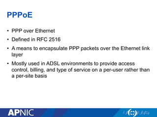 PPPoE
•  PPP over Ethernet
•  Defined in RFC 2516
•  A means to encapsulate PPP packets over the Ethernet link
layer
•  Mostly used in ADSL environments to provide access
control, billing, and type of service on a per-user rather than
a per-site basis
 