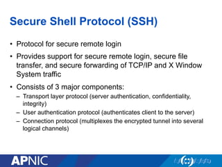 Secure Shell Protocol (SSH)
•  Protocol for secure remote login
•  Provides support for secure remote login, secure file
transfer, and secure forwarding of TCP/IP and X Window
System traffic
•  Consists of 3 major components:
–  Transport layer protocol (server authentication, confidentiality,
integrity)
–  User authentication protocol (authenticates client to the server)
–  Connection protocol (multiplexes the encrypted tunnel into several
logical channels)
 