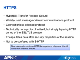 HTTPS
•  Hypertext Transfer Protocol Secure
•  Widely-used, message-oriented communications protocol
•  Connectionless oriented protocol
•  Technically not a protocol in itself, but simply layering HTTP
on top of the SSL/TLS protocol
•  Encapsulates data after security properties of the session
•  Not to be confused with S-HTTP
Note: A website must use HTTPS everywhere, otherwise it is still
vulnerable to some attacks
 