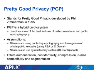 Pretty Good Privacy (PGP)
•  Stands for Pretty Good Privacy, developed by Phil
Zimmerman in 1995
•  PGP is a hybrid cryptosystem
–  combines some of the best features of both conventional and public
key cryptography
•  Assumptions:
–  All users are using public key cryptography and have generated
private/public key pairs (using RSA or El Gamal)
–  All users also use symmetric key system (DES or Rijndael)
•  Offers authentication, confidentiality, compression, e-mail
compatibility and segmentation
 