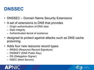 DNSSEC
•  DNSSEC – Domain Name Security Extensions
•  A set of extensions to DNS that provides
–  Origin authentication of DNS data
–  Data integrity
–  Authenticated denial of existence
•  designed to protect against attacks such as DNS cache
poisoning.
•  Adds four new resource record types:
–  RRSIG (Resource Record Signature)
–  DNSKEY (DNS Public Key)
–  DS (Delegation Signer)
–  NSEC (Next Secure)
 