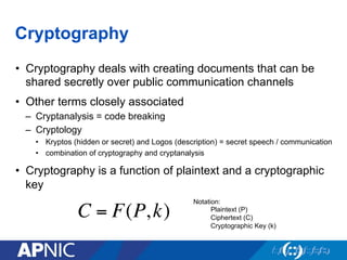 Cryptography
•  Cryptography deals with creating documents that can be
shared secretly over public communication channels
•  Other terms closely associated
–  Cryptanalysis = code breaking
–  Cryptology
•  Kryptos (hidden or secret) and Logos (description) = secret speech / communication
•  combination of cryptography and cryptanalysis
•  Cryptography is a function of plaintext and a cryptographic
key
C = F(P,k)
Notation:
Plaintext (P)
Ciphertext (C)
Cryptographic Key (k)
 