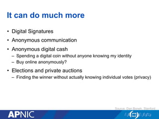 It can do much more
•  Digital Signatures
•  Anonymous communication
•  Anonymous digital cash
–  Spending a digital coin without anyone knowing my identity
–  Buy online anonymously?
•  Elections and private auctions
–  Finding the winner without actually knowing individual votes (privacy)
Source: Dan Boneh, Stanford
 