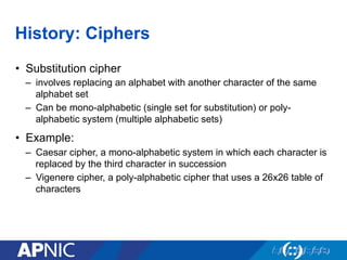 History: Ciphers
•  Substitution cipher
–  involves replacing an alphabet with another character of the same
alphabet set
–  Can be mono-alphabetic (single set for substitution) or poly-
alphabetic system (multiple alphabetic sets)
•  Example:
–  Caesar cipher, a mono-alphabetic system in which each character is
replaced by the third character in succession
–  Vigenere cipher, a poly-alphabetic cipher that uses a 26x26 table of
characters
 