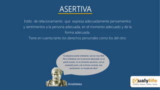 ASERTIVA
Estilo de relacionamiento que expresa adecuadamente pensamientos
y sentimientos a la persona adecuada, en el momento adecuado y de la
forma adecuada.
Tiene en cuenta tanto los derechos personales como los del otro.
"Cualquiera puede enfadarse, eso es muy fácil.
Pero enfadarse con la persona adecuada, en el
grado exacto, en el momento oportuno, con el
propósito justo y de la forma correcta, eso
ciertamente, no resulta tan fácil.“
Aristóteles
 
