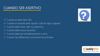 CUANDO SER ASERTIVO
 Cuando se debe decir NO.
 Cuando se necesite pedir ayuda o solicitar algo a alguien.
 Cuando debe hacer valer sus derechos.
 Cuando debe buscar acuerdos.
 Cuando debe dar retroalimentación a otros.
 Cuando hay diferencias o posiciones encontradas.
 