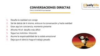 1. Desafía la realidad con coraje
2. Sal de detrás de ti mismo, entra en la conversación y hazla realidad
3. Estar aquí en conciencia, momento presente
4. Afronta YA el desafío más difícil
5. Sigue tus instintos- Intuición
6. Asume la responsabilidad de tu estela emocional
7. Deja que el silencio haga el trabajo pesado
CONVERSACIONES DIRECTAS
Fierce conversations por Susan Scott
 
