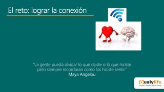 El reto: lograr la conexión
“La gente pueda olvidar lo que dijiste o lo que hiciste
pero siempre recordaran como los hiciste sentir”
Maya Angelou
 