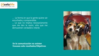 … La forma en que la gente quiere ser
escuchada y comprendida.
… Lo que no implica necesariamente
que me den la razón, sólo que me
demuestren verdadero interés
En la comunicación no existen
fracasos solo resultados/Objetivos
 