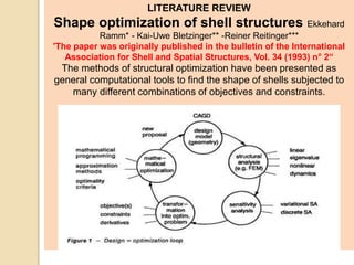 LITERATURE REVIEW
Shape optimization of shell structures Ekkehard
Ramm* - Kai-Uwe Bletzinger** -Reiner Reitinger***
'The paper was originally published in the bulletin of the International
Association for Shell and Spatial Structures, Vol. 34 (1993) n° 2“
The methods of structural optimization have been presented as
general computational tools to find the shape of shells subjected to
many different combinations of objectives and constraints.
 