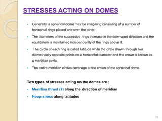 STRESSES ACTING ON DOMES
 Generally, a spherical dome may be imagining consisting of a number of
horizontal rings placed one over the other.
 The diameters of the successive rings increase in the downward direction and the
equilibrium is maintained independently of the rings above it.
 The circle of each ring is called latitude while the circle drawn through two
diametrically opposite points on a horizontal diameter and the crown is known as
a meridian circle.
 The entire meridian circles coverage at the crown of the spherical dome.
Two types of stresses acting on the domes are :
 Meridian thrust (T) along the direction of meridian
 Hoop stress along latitudes
18
 
