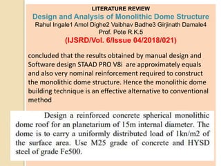 LITERATURE REVIEW
Design and Analysis of Monolithic Dome Structure
Rahul Ingale1 Amol Dighe2 Vaibhav Badhe3 Girjinath Damale4
Prof. Pote R.K.5
(IJSRD/Vol. 6/Issue 04/2018/021)
concluded that the results obtained by manual design and
Software design STAAD PRO V8i are approximately equals
and also very nominal reinforcement required to construct
the monolithic dome structure. Hence the monolithic dome
building technique is an effective alternative to conventional
method
 