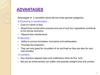 ADVANTAGES
Advantages of a monolithic dome fall into three general categories :
a) Economy in construction :
 Cost of a dome is less .
 Streamlined construction process and use of only four ingredients contribute
to the domes economy.
 Require less maintenance.
b) Security :
 Ability to survive tornadoes, hurricanes and earthquakes.
 Provides fire protection.
 They are very good for circulation of air and heat so they are also for very
cold climates.
c) comfort :
 Any structure appears bare and unattractive when its first built.
 But just as enhancement can soften and beautify straight lines and corners.
24
 