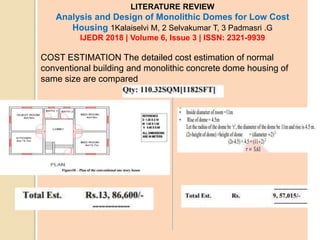 LITERATURE REVIEW
Analysis and Design of Monolithic Domes for Low Cost
Housing 1Kalaiselvi M, 2 Selvakumar T, 3 Padmasri .G
IJEDR 2018 | Volume 6, Issue 3 | ISSN: 2321-9939
COST ESTIMATION The detailed cost estimation of normal
conventional building and monolithic concrete dome housing of
same size are compared
 