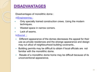 DISADVANTAGES
Disadvantages of monolithic dome :
a)Engineering :
 Only specially trained construction crews. Using the modern
techniques.
 Wasted space in narrow corners.
 Lack of seams.
b)Social :
 Different appearance of the domes decreases the appeal for their
use as private residences and the strange appearance and design
may run afoul of neighbourhood building covenants..
 Building permits may be difficult to obtain if local officials are not
familiar with the monolithic dome.
 Resale of a monolithic dome home may be difficult because of its
unconventional appearance.
26
 