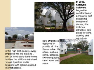 In 2000,
Catalytic
Software
began the
construction of
a massive, self-
sustaining
complex of
domes, that
includes
attractive, safe
areas for living,
working and
socializing.
New Oroville is
designed to
provide all that
the suburban life
offers, such as
parks, gardens,
swimming pools,
clean water and
more.
In this high-tech society, every
employee will live in a one-,
two- or three-story dome home
that has the ability to withstand
natural disasters and is
equipped with lightning speed
Internet access.
 
