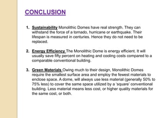 1. Sustainability Monolithic Domes have real strength. They can
withstand the force of a tornado, hurricane or earthquake. Their
lifespan is measured in centuries. Hence they do not need to be
replaced.
2. Energy Efficiency The Monolithic Dome is energy efficient. It will
usually save fifty percent on heating and cooling costs compared to a
comparable conventional building.
3. Green Materials Owing much to their design, Monolithic Domes
require the smallest surface area and employ the fewest materials to
enclose space. A dome, will always use less material (generally 50% to
75% less) to cover the same space utilized by a ‘square’ conventional
building. Less material means less cost, or higher quality materials for
the same cost, or both.
CONCLUSION
 