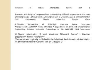 7.Bureau of Indian Standards: IS-875 part 1
8.Analysis and design of the general and outmost-ring stiffened suspen-dome structures
Wenjiang Kang a , Zhihua Chen a , Heung-Fai Lam b,∗, Chenran Zuo a a Department of
Civil Engineering, Tianjin University, Tianjin, China
9. Disaster Survivability of Thin-Shell Concrete Dome Structures
Andrew South AUTHOR*, Chris ZWEIFELa * Department of Civil and Environmental
Engineering, Stanford University Proceedings of the IASS-SLTE 2014 Symposium
10. Shape optimization of shell structures Ekkehard Ramm* - Kai-Uwe
Bletzinger** -Reiner Reitinger***
'The paper was originally published in the bulletin of the International Association
for Shell and Spatial Structures, Vol. 34 (1993) n° 2“
 