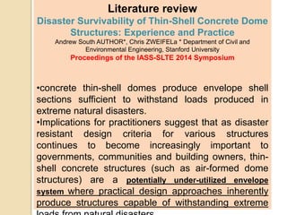 Literature review
Disaster Survivability of Thin-Shell Concrete Dome
Structures: Experience and Practice
Andrew South AUTHOR*, Chris ZWEIFELa * Department of Civil and
Environmental Engineering, Stanford University
Proceedings of the IASS-SLTE 2014 Symposium
•concrete thin-shell domes produce envelope shell
sections sufficient to withstand loads produced in
extreme natural disasters.
•Implications for practitioners suggest that as disaster
resistant design criteria for various structures
continues to become increasingly important to
governments, communities and building owners, thin-
shell concrete structures (such as air-formed dome
structures) are a potentially under-utilized envelope
system where practical design approaches inherently
produce structures capable of withstanding extreme
 