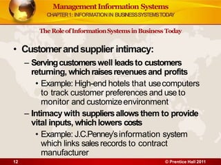 ManagementInformation Systems
CHAPTER1: INFORMATIONIN BUSINESSSYSTEMSTODA
Y
TheRoleofInformationSystemsinBusiness Today
• Customerandsupplier intimacy:
– Servingcustomerswell leadsto customers
returning, whichraisesrevenuesand profits
• Example: High-end hotels that usecomputers
to track customer preferences and useto
monitor and customizeenvironment
– Intimacy with suppliersallows them to provide
vital inputs, whichlowers costs
• Example: J.C.Penney’sinformation system
which links salesrecords to contract
manufacturer
12 © Prentice Hall 2011
 