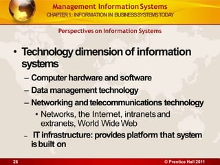 Management InformationSystems
CHAPTER1: INFORMATIONIN BUSINESSSYSTEMSTODA
Y
Perspectives on Information Systems
• Technologydimensionof information
systems
– Computerhardware and software
– Data management technology
– Networking andtelecommunications technology
• Networks, the Internet, intranetsand
extranets, World WideWeb
– ITinfrastructure: providesplatform that system
isbuilt on
26 © Prentice Hall 2011
 