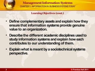 ManagementInformation Systems
CHAPTER1: INFORMATIONIN BUSINESSSYSTEMSTODAY
3 © Prentice Hall 2011
•
•
•
Define complementaryassetsandexplain how they
ensurethat information systemsprovide genuine
value to anorganization.
Describethe different academicdisciplinesusedto
studyinformation systemsandexplain how each
contributes to our understanding of them.
Explainwhat ismeant bya sociotechnicalsystems
perspective.
LearningObjectives (cont.)
 