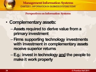 • Complementaryassets:
–Assetsrequired to derive value from a
primary investment
–Firms supporting technology investments
with investment in complementary assets
receive superior returns
–E.g.: invest in technology and the people to
makeit workproperly
34 © Prentice Hall 2011
ManagementInformation Systems
CHAPTER1: INFORMATIONIN BUSINESSSYSTEMSTODA
Y
Perspectives onInformation Systems
 