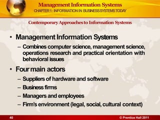 ManagementInformation Systems
CHAPTER1: INFORMATIONIN BUSINESSSYSTEMSTODA
Y
ContemporaryApproachesto Information Systems
• Management Information Systems
– Combinescomputer science, management science,
operations research and practical orientation with
behavioral issues
• Fourmain actors
– Suppliersof hardware and software
– Businessfirms
– Managersand employees
– Firm’senvironment (legal, social,cultural context)
40 © Prentice Hall 2011
 