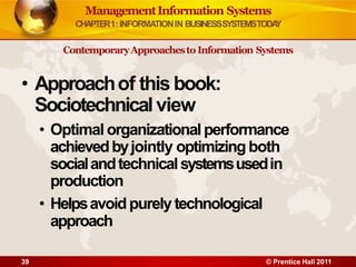 • Approachof this book:
Sociotechnicalview
• Optimal organizationalperformance
achievedbyjointly optimizing both
socialandtechnicalsystemsusedin
production
• Helpsavoidpurely technological
approach
39 © Prentice Hall 2011
ManagementInformation Systems
CHAPTER1: INFORMATIONIN BUSINESSSYSTEMSTODA
Y
ContemporaryApproachesto Information Systems
 