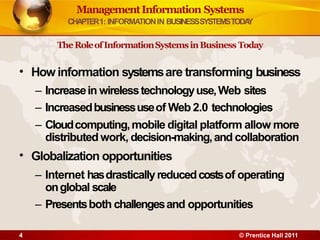 •
4 © Prentice Hall 2011
•
Howinformation systemsare transforming business
– Increasein wirelesstechnologyuse,Web sites
– Increasedbusinessuseof Web 2.0 technologies
– Cloudcomputing,mobile digital platform allow more
distributed work, decision-making,and collaboration
Globalization opportunities
– Internet hasdrasticallyreducedcostsof operating
onglobal scale
– Presentsboth challengesand opportunities
ManagementInformation Systems
CHAPTER1: INFORMATIONIN BUSINESSSYSTEMSTODA
Y
TheRoleofInformationSystemsinBusiness Today
 