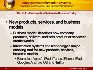 ManagementInformation Systems
CHAPTER1: INFORMATIONIN BUSINESSSYSTEMSTODA
Y
TheRoleofInformationSystemsinBusiness Today
• New products,services,andbusiness
models:
– Businessmodel: describeshow company
produces,delivers, andsellsproductor serviceto
create wealth
– Information systemsandtechnologya major
enablingtool for new products, services,
businessmodels
• Examples:Apple’s iPod, iTunes, iPhone, iPad,
Google’sAndroid OS,andNetflix
9 © Prentice Hall 2011
 