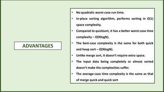 ADVANTAGES
• No quadratic worst-case run time.
• In-place sorting algorithm, performs sorting in O(1)
space complexity.
• Compared to quicksort, it has a better worst-case time
complexity – O(NlogN).
• The best-case complexity is the same for both quick
and heap sort – O(NlogN).
• Unlike merge sort, it doesn’t require extra space.
• The input data being completely or almost sorted
doesn’t make the complexities suffer.
• The average-case time complexity is the same as that
of merge quick and quick sort
 