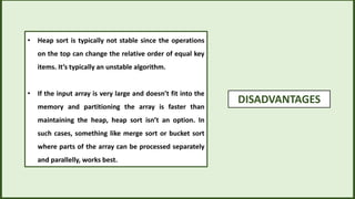 DISADVANTAGES
• Heap sort is typically not stable since the operations
on the top can change the relative order of equal key
items. It’s typically an unstable algorithm.
• If the input array is very large and doesn’t fit into the
memory and partitioning the array is faster than
maintaining the heap, heap sort isn’t an option. In
such cases, something like merge sort or bucket sort
where parts of the array can be processed separately
and parallelly, works best.
 