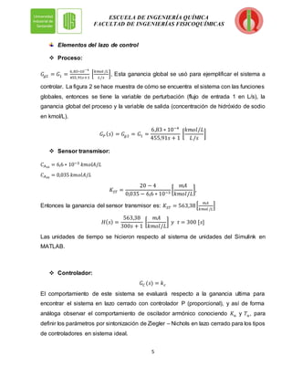 5
ESCUELA DE INGENIERÍA QUÍMICA
FACULTAD DE INGENIERÍAS FISICOQUÍMICAS
Elementos del lazo de control
 Proceso:
𝐺𝑔2 = 𝐺1 =
6,83∗10−4
455,91𝑠+1
[
𝑘𝑚𝑜𝑙 /𝐿
𝐿/𝑠
], Esta ganancia global se usó para ejemplificar el sistema a
controlar. La figura 2 se hace muestra de cómo se encuentra el sistema con las funciones
globales, entonces se tiene la variable de perturbación (flujo de entrada 1 en L/s), la
ganancia global del proceso y la variable de salida (concentración de hidróxido de sodio
en kmol/L).
𝐺𝑃 (𝑠) = 𝐺𝑔2 = 𝐺1 =
6,83 ∗ 10−4
455,91𝑠 + 1
[
𝑘𝑚𝑜𝑙/𝐿
𝐿/𝑠
]
 Sensor transmisor:
𝐶𝐴10
= 6,6 ∗ 10−3 𝑘𝑚𝑜𝑙𝐴/𝐿
𝐶𝐴20
= 0,035 𝑘𝑚𝑜𝑙𝐴/𝐿
𝐾𝑆𝑇 =
20 − 4
0,035 − 6,6 ∗ 10−3
[
𝑚𝐴
𝑘𝑚𝑜𝑙/𝐿
],
Entonces la ganancia del sensor transmisor es: 𝐾𝑆𝑇 = 563,38[
𝑚𝐴
𝑘𝑚𝑜𝑙 /𝐿
]
𝐻(𝑠) =
563,38
300𝑠 + 1
[
𝑚𝐴
𝑘𝑚𝑜𝑙/𝐿
] 𝑦 𝜏 = 300 [𝑠]
Las unidades de tiempo se hicieron respecto al sistema de unidades del Simulink en
MATLAB.
 Controlador:
𝐺𝐶 (𝑠) = 𝑘𝑐
El comportamiento de este sistema se evaluará respecto a la ganancia ultima para
encontrar el sistema en lazo cerrado con controlador P (proporcional), y así de forma
análoga observar el comportamiento de oscilador armónico conociendo 𝐾𝑢 y 𝑇𝑢, para
definir los parámetros por sintonización de Ziegler – Nichols en lazo cerrado para los tipos
de controladores en sistema ideal.
 