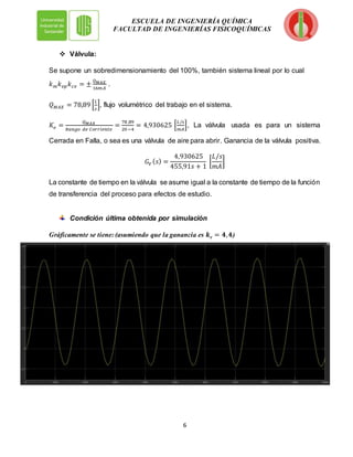 6
ESCUELA DE INGENIERÍA QUÍMICA
FACULTAD DE INGENIERÍAS FISICOQUÍMICAS
 Válvula:
Se supone un sobredimensionamiento del 100%, también sistema lineal por lo cual
𝑘𝑚𝑘𝑣𝑝𝑘𝑐𝑣 = ±
𝑄𝑀𝐴𝑋
16𝑚𝐴
.
𝑄𝑀𝐴𝑋 = 78,89 [
𝐿
𝑠
], flujo volumétrico del trabajo en el sistema.
𝐾𝑣 =
𝑄𝑀𝐴𝑋
𝑅𝑎𝑛𝑔𝑜 𝑑𝑒 𝐶𝑜𝑟𝑟𝑖𝑒𝑛𝑡𝑒
=
78 ,89
20 −4
= 4,930625 [
𝐿/𝑠
𝑚𝐴
], La válvula usada es para un sistema
Cerrada en Falla, o sea es una válvula de aire para abrir. Ganancia de la válvula positiva.
𝐺𝑉 (𝑠) =
4,930625
455,91𝑠 + 1
[
𝐿/𝑠
𝑚𝐴
]
La constante de tiempo en la válvula se asume igual a la constante de tiempo de la función
de transferencia del proceso para efectos de estudio.
Condición última obtenida por simulación
Gráficamente se tiene: (asumiendo que la ganancia es 𝒌𝒄 = 𝟒,𝟒)
 