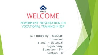 WELCOME
POWERPOINT PRESENTATION ON
VOCATIONAL TRAINING IN BSP
Submitted by- Muskan
Hemnani
Branch – Electrical
Engineering
Semester – 5th
Section - B
 