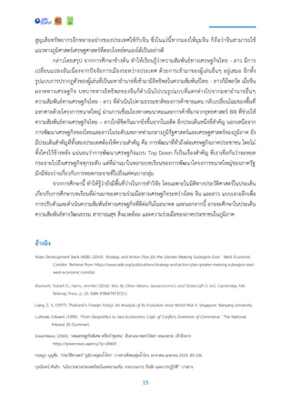 15
สูญเสียทรัพยากรอีกหลายอย่างของประเทศให้กับจีน ซึ่งในแง่นี้หากมองให้มุมจีน ก็ถือว่าจีนสามารถใช้
แนวทางภูมิศาสตร์เศรษฐศาสตร์ที่ตอบโจทย์ตนเองได้เป็นอย่างดี
กล่าวโดยสรุป จากการศึกษาข้างต้น ทาให้เรียนรู้ว่าความสัมพันธ์ทางเศรษฐกิจไทย - ลาว มีการ
เปลี่ยนแปลงอันเนื่องจากปัจจัยการเมืองระหว่างประเทศ ด้วยการเข้ามาของผู้เล่นอื่นๆ อยู่เสมอ อีกทั้ง
รูปแบบการปรากฏตัวของผู้เล่นที่เป็นมหาอานาจที่เข้ามามีอิทธิพลในความสัมพันธ์ไทย - ลาวก็มีพลวัต เมื่อจีน
ผงาดทางเศรษฐกิจ บทบาททางอิทธิพลของจีนก็ดาเนินไปบนรูปแบบที่แตกต่างไปจากมหาอานาจอื่นๆ
ความสัมพันธ์ทางเศรษฐกิจไทย - ลาว ที่ดาเนินไปตามธรรมชาติของการค้าชายแดน กลับเปลี่ยนโฉมของพื้นที่
มหาศาลด้วยโครงการขนาดใหญ่ ผ่านการเชื่อมโยงทางคมนาคมและการค้าที่มาจากยุทธศาสตร์ BRI ที่ช่วยให้
ความสัมพันธ์ทางเศรษฐกิจไทย – ลาวใกล้ชิดกันมากยิ่งขึ้นจากในอดีต อีกประเด็นหนึ่งที่สาคัญ นอกเหนือจาก
การพัฒนาเศรษฐกิจของไทยและลาวในระดับมหภาคท่ามกลางภูมิรัฐศาสตร์และเศรษฐศาสตร์ของภูมิภาค ยัง
มีประเด็นสาคัญที่ทั้งสองประเทศต้องให้ความสาคัญ คือ การพัฒนาที่ทั่วถึงต่อเศรษฐกิจภาคประชาชน โดยไม่
ทิ้งใครไว้ข้างหลัง แน่นอนว่าการพัฒนาเศรษฐกิจแบบ Top Down ก็เป็นเรื่องสาคัญ ที่เราเชื่อกันว่าจะหยด
กระจายไปถึงเศรษฐกิจทุกระดับ แต่ที่ผ่านมาในหลายบทเรียนของการพัฒนาโครงการขนาดใหญ่ของภาครัฐ
มักมีช่องว่างเกี่ยวกับการหยดกระจายที่ไปถึงแค่คนบางกลุ่ม
จากการศึกษานี้ ทาให้รู้ว่ายังมีพื้นที่ว่างในการทาวิจัย โดยเฉพาะในมิติทางประวัติศาสตร์ในประเด็น
เกี่ยวกับการศึกษาบทเรียนที่ผ่านมาของความร่วมมือทางเศรษฐกิจระหว่างไทย จีน และลาว แบบเจาะลึกเพื่อ
การปรับตัวและดาเนินความสัมพันธ์ทางเศรษฐกิจที่ดีต่อกันในอนาคต และนอกจากนี้ อาจจะศึกษาในประเด็น
ความสัมพันธ์ทางวัฒนธรรม สาธารณสุข สิ่งแวดล้อม และความร่วมมือของภาคประชาชนในภูมิภาค
อ้างอิง
Asian Development Bank (ADB). (2010). Strategy and Action Plan for the Greater Mekong Subregion East - West Economic
Corridor. Retrieve from https://www.adb.org/publications/strategy-and-action-plan-greater-mekong-subregion-east-
west-economic-corridor.
Blackwill, Robert D.; Harris, Jennifer (2016). War By Other Means: Geoeconomics and Statecraft (1 ed.). Cambridge, MA:
Belknap Press. p. 20. ISBN 9780674737211.
Liang, C. S. (1977). Thailand’s Foreign Policy: An Analysis of Its Evolution since World War II. Singapore: Nanyang University.
Luttwak, Edward. (1990). ‘From Geopolitics to Geo-Economics: Logic of Conflict, Grammar of Commerce.’ The National
Interest 20 (Summer).
GreenNews. (2565). ‘เขตเศรษฐกิจพิเศษ หรือป่าชุมชน’ จับตาอนาคตป่าไชยา หนองคาย. เข้าถึงจาก
https://greennews.agency/?p=29647
กฤษฎา บุญชัย. "ประวัติศาสตร์ "ภูมิภาคลุ่มน้าโขง". วารสารสังคมลุ่มน้าโขง, มกราคม-เมษายน 2553: 85-106.
กุลนันทน์ คันธิก. "นโยบายต่างประเทศไทยในสงครามเย็น: กระบวนการ ปัจจัย และการปฏิบัติ". วารสาร
 