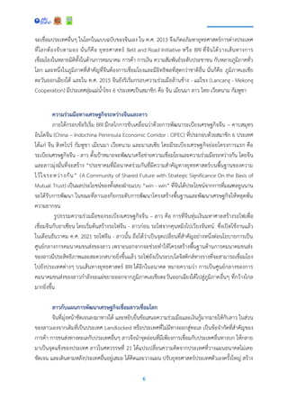 6
จะเชื่อมประเทศอื่นๆ ในโลกในแบบฉบับของจีนเอง ใน ค.ศ. 2013 จึงเกิดอภิมหายุทธศาสตร์การต่างประเทศ
ที่โลกต้องจับตามอง นั่นก็คือ ยุทธศาสตร์ Belt and Road Initiative หรือ BRI ที่จีนได้วางเส้นทางการ
เชื่อมโยงในหลายมิติทั้งในด้านการคมนาคม การค้า การเงิน ความสัมพันธ์ระดับประชาชน กับหลายภูมิภาคทั่ว
โลก และหนึ่งในภูมิภาคที่สาคัญที่จีนต้องการเชื่อมโยงและมีอิทธิพลที่สุดกว่าชาติอื่น นั่นก็คือ ภูมิภาคเอเชีย
ตะวันออกเฉียงใต้ และใน ค.ศ. 2015 จีนยังริเริ่มกรอบความร่วมมือล้านช้าง - แม่โขง (Lancang - Mekong
Cooperation) มีประเทศลุ่มแม่น้าโขง 6 ประเทศเป็นสมาชิก คือ จีน เมียนมา ลาว ไทย เวียดนาม กัมพูชา
ความร่วมมือทางเศรษฐกิจระหว่างจีนและลาว
ภายใต้กรอบข้อริเริ่ม BRI มีกลไกการขับเคลื่อนว่าด้วยการพัฒนาระเบียงเศรษฐกิจจีน – คาบสมุทร
อินโดจีน (China – Indochina Peninsula Economic Corridor : CIPEC) ที่ประกอบด้วยสมาชิก 6 ประเทศ
ได้แก่ จีน สิงคโปร์ กัมพูชา เมียนมา เวียดนาม และมาเลเซีย โดยมีระเบียงเศรษฐกิจย่อยโครงการแรก คือ
ระเบียงเศรษฐกิจจีน - ลาว ตั้งเป้าหมายจะพัฒนาเครือข่ายความเชื่อมโยงและความร่วมมือระหว่างกัน โดยจีน
และลาวมุ่งมั่นที่จะสร้าง “ประชาคมที่มีอนาคตร่วมกันที่มีความสาคัญทางยุทธศาสตร์บนพื้นฐานของความ
ไว้ใจระหว่างกัน” (A Community of Shared Future with Strategic Significance On the Basis of
Mutual Trust) เป็นผลประโยชน์ของทั้งสองฝ่ายแบบ “win - win” ที่จีนได้ประโยชน์จากการที่มณฑลยูนนาน
จะได้รับการพัฒนา ในขณะที่ลาวเองก็ยกระดับการพัฒนาโครงสร้างพื้นฐานและพัฒนาเศรษฐกิจให้หลุดพ้น
ความยากจน
รูปธรรมความร่วมมือของระเบียงเศรษฐกิจจีน – ลาว คือ การที่จีนทุ่มเงินมหาศาลสร้างรถไฟเพื่อ
เชื่อมจีนกับอาเซียน โดยเริ่มต้นสร้างรถไฟจีน - ลาวก่อน รถไฟจากคุนหมิงไปเวียงจันทน์ ซึ่งเปิดใช้งานแล้ว
ในเดือนธันวาคม ค.ศ. 2021 รถไฟจีน - ลาวนั้น ถือได้ว่าเป็นจุดเปลี่ยนที่สาคัญอย่างหนึ่งต่อนโยบายการเป็น
ศูนย์กลางการคมนาคมขนส่งของลาว เพราะนอกจากจะช่วยทาให้โครงสร้างพื้นฐานด้านการคมนาคมขนส่ง
ของลาวมีประสิทธิภาพและสะดวกสบายยิ่งขึ้นแล้ว รถไฟยังเป็นระบบโลจิสติกส์ทางรางที่จะสามารถเชื่อมโยง
ไปยังประเทศต่างๆ บนเส้นทางยุทธศาสตร์ BRI ได้อีกในอนาคต หมายความว่า การเป็นศูนย์กลางของการ
คมนาคมขนส่งของลาวกาลังจะแผ่ขยายออกจากภูมิภาคเอเชียตะวันออกเฉียงใต้ไปสู่ภูมิภาคอื่นๆ ที่กว้างไกล
มากยิ่งขึ้น
ลาวกับแผนการพัฒนาเศรษฐกิจเชื่อมลาวเชื่อมโลก
จีนที่มุ่งหน้าชัดเจนลงมาทางใต้ และหยิบยื่นข้อเสนอความร่วมมือและเงินกู้มากมายให้กับลาว ในส่วน
ของลาวเองจากเดิมที่เป็นประเทศ Landlocked หรือประเทศที่ไม่มีทางออกสู่ทะเล เป็นข้อจากัดที่สาคัญของ
การค้า การขนส่งทางทะเลกับประเทศอื่นๆ ลาวจึงนาจุดอ่อนที่มีเพียงการเชื่อมกับประเทศอื่นทางบก ให้กลาย
มาเป็นจุดแข็งของประเทศ ลาวในศตวรรษที่ 21 ได้แปรเปลี่ยนความคิดจากประเทศที่วางแผนอนาคตไม่เคย
ชัดเจน และเดินตามหลังประเทศอื่นอยู่เสมอ ได้คิดและวางแผน ปรับยุทธศาสตร์ประเทศตัวเองครั้งใหญ่ สร้าง
 