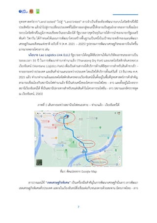 7
ยุทธศาสตร์จาก“Land locked” ไปสู่ “Land linked” ลาวจาเป็นที่จะต้องพัฒนาระบบโลจิสติกส์ให้มี
ประสิทธิภาพ แล้วนาไปสู่การเปลี่ยนประเทศที่ไม่มีทางออกสู่ทะเลนี้ให้กลายเป็นศูนย์กลางของการเชื่อมโยง
ระบบโลจิสติกส์ในภูมิภาคเอเชียตะวันออกเฉียงใต้ รัฐบาลลาวชุดปัจจุบันภายใต้การนาของนายกรัฐมนตรี
พันคา วิพาวัน ได้กาหนดให้แผนการพัฒนาโครงสร้างพื้นฐานเป็นหนึ่งในเป้าหมายหลักของแผนพัฒนา
เศรษฐกิจและสังคมแห่งชาติ ฉบับที่ 9 (ค.ศ. 2021 – 2025) รูปธรรมการพัฒนาเศรษฐกิจของลาวจึงเกิดขึ้น
มากมายหลายโครงการ เช่น
นโยบาย Lao Logistics Link (LLL) รัฐบาลลาวได้อนุมัติสัมปทานให้แก่บริษัทเอกชนของลาวเป็น
ระยะเวลา 50 ปี ในการพัฒนาท่าบกท่านาแล้ง (Thanaleng Dry Port) และเขตโลจิสติกส์นครหลวง
เวียงจันทน์ (Vientiane Logistics Park) เพื่อเป็นด่านสากลให้บริการด้านพิธีศุลกากรสาหรับสินค้าขาเข้า -
ขาออกระหว่างประเทศ และสินค้าผ่านแดนระหว่างประเทศ โดยเปิดให้บริการตั้งแต่วันที่ 13 ธันวาคม ค.ศ.
2021 แล้ว ท่าบกท่านาแล้งและเขตโลจิสติกส์นครหลวงเวียงจันทน์นั้นตั้งอยู่ในพื้นที่ยุทธศาสตร์การค้าสาคัญ
สามารถเชื่อมโยงกับสถานีรถไฟท่านาแล้ง ที่เป็นส่วนหนึ่งของโครงการรถไฟไทย - ลาว และตั้งอยู่ไม่ไกลจาก
สถานีเวียงจันทน์ใต้ ที่เป็นสถานีปลายทางสาหรับขนส่งสินค้าในโครงการรถไฟจีน - ลาว (สถานเอกอัครราชทูต
ณ เวียงจันทน์, 2565)
ภาพที่ 1 เส้นทางระหว่างสถานีรถไฟหนองคาย – ท่านาแล้ง - เวียงจันทร์ใต้
ที่มา: ดัดแปลงจาก Google Map
ลาววางแผนใช้ “เขตเศรษฐกิจพิเศษ” เป็นเครื่องมือสาคัญในการพัฒนาเศรษฐกิจในลาว ลาวพัฒนา
เขตเศรษฐกิจพิเศษทั่วประเทศ เฉพาะในเวียงจันทน์ซึ่งเชื่อมต่อกับหนองคายด้วยสะพาน มิตรภาพไทย - ลาว
 