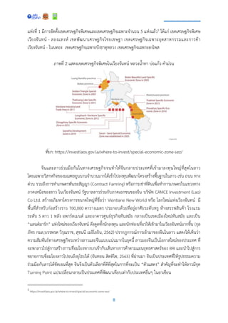8
แห่งที่ 1 มีการจัดตั้งเขตเศรษฐกิจพิเศษและเขตเศรษฐกิจเฉพาะจานวน 5 แห่งแล้ว5 ได้แก่ เขตเศรษฐกิจพิเศษ
เวียงจันทน์ - ลองแทงห์ เขตพัฒนาเศรษฐกิจไชยเชษฐา เขตเศรษฐกิจเฉพาะอุตสาหกรรมและการค้า
เวียงจันทน์ - โนนทอง เขตเศรษฐกิจเฉพาะบึงธาตุหลวง เขตเศรษฐกิจเฉพาะดงโพส
ภาพที่ 2 แสดงเขตเศรษฐกิจพิเศษในเวียงจันทน์ หลวงน้าทา บ่อแก้ว คาม่วน
ที่มา: https://investlaos.gov.la/where-to-invest/special-economic-zone-sez/
จีนและลาวร่วมมือกันในทางเศรษฐกิจจนทาให้จีนกลายประเทศที่เข้ามาลงทุนใหญ่ที่สุดในลาว
โดยเฉพาะวิสาหกิจของมณฑลยูนนานจานวนมากได้เข้าไปลงทุนพัฒนาโครงสร้างพื้นฐานในลาว เช่น ถนน ทาง
ด่วน รวมถึงการทาเกษตรพันธะสัญญา (Contract Farming) หรือการเช่าที่ดินเพื่อทาการเกษตรในแขวงทาง
ภาคเหนือของลาว ในเวียงจันทน์ รัฐบาลลาวร่วมกับภาคเอกชนของจีน บริษัท CAMCE Investment (Lao)
Co Ltd. สร้างอภิมหาโครงการขนาดใหญ่ที่ชื่อว่า Vientiane New World หรือ โลกใหม่แห่งเวียงจันทน์ มี
พื้นที่สาหรับก่อสร้างราว 700,000 ตารางเมตร ประกอบด้วยที่อยู่อาศัยระดับหรู ห้างสรรพสินค้า โรงแรม
ระดับ 5 ดาว 1 หลัง อพาร์ตเมนต์ และอาคารศูนย์ธุรกิจทันสมัย กลายเป็นเขตเมืองใหม่ทันสมัย และเป็น
“แลนด์มาร์ก” แห่งใหม่ของเวียงจันทน์ ดึงดูดทั้งนักลงทุน และนักท่องเที่ยวให้เข้ามาในเวียงจันทน์มากขึ้น (กุล
ภัทร กมล,บรรพรต วิรุณราช, สุชนนี เมธิโยธิน, 2562) ปรากฏการณ์การเข้ามาของจีนในลาว แสดงให้เห็นว่า
ความสัมพันธ์ทางเศรษฐกิจระหว่างลาวและจีนแนบแน่นมากในยุคนี้ ลาวมองจีนเป็นโอกาสใหม่ของประเทศ ที่
จะพาลาวไปสู่การสร้างการเชื่อมโยงทางบกเข้ากับเส้นทางการค้าตามแผนยุทธศาสตร์ของ BRI และนาไปสู่การ
ขยายการเชื่อมโยงลาวไปจนถึงยุโรปได้ (จันทอน สิดทิไซ, 2565) ที่ผ่านมา จีนเป็นประเทศที่ให้รูปธรรมความ
ร่วมมือกับลาวได้ชัดเจนที่สุด จีนจึงเป็นตัวเลือกที่ดีที่สุดในการที่จะเป็น “ตัวแสดง” สาคัญที่จะทาให้ลาวมีจุด
Turning Point แปรเปลี่ยนกลายเป็นประเทศที่พัฒนาเทียบเท่ากับประเทศอื่นๆ ในอาเซียน
5 https://investlaos.gov.la/where-to-invest/special-economic-zone-sez/
 