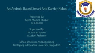 An Android Based Smart And Carrier Robot
Presented By:
Sayed Ahamed Istiaque
ID: 15102010
Supervised By:
Mr. Amran Haroon
Assistant Professor
School of Science And Engineering
Chittagong Independent University, Bangladesh
 