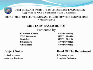 WEST GODAVARI INSTITUTE OF SCIENCE AND ENGINEERING
(Approved by AICTE & affiliated to JNTU Kakinada)
DEPARTMENT OF ELECTRONICS AND COMMUNICATION ENGINEERING
A Main Project On
MILITARY BASED ROBOT
Presented by
K.Mahesh Kumar (19PD1A0404)
P.S.S Venkatesh (19PD1A0408)
S.Akshay (19PD1A0410)
U.Surendra (19PD1A0412)
V.Prasanthi (19PD1A0413)
Project Guide Head Of The Department
L.Sankar, M.Tech L.Sankar, M.Tech.,
Associate Professor Associate Professor
 