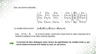 Soit, sous forme matricielle :
Le modèle estimé s’écrit :
avec où et est le résidu, c’est-à-dire l’écart entre la valeur observée de la
variable à expliquer et sa valeur estimée (ajustée).
Il convient de bien distinguer entre l’erreur de spécification du modèle (noté 𝛆𝐢) qui
est et restera inconnue et le résidu (𝒆𝒊) qui, lui, est connu.
𝒆𝒊= 𝒚𝒊 − 𝒚𝒊
𝒚𝒊=𝜷𝟎+𝜷𝟏𝒙𝟏𝒊+𝜷𝟐𝒙𝟐𝒊+…+𝜷𝑲𝒙𝑲𝒊+𝒆𝒊
𝒏 𝒙𝟏𝒊 𝒙𝟐𝒊 ⋯ 𝒙𝒌𝒊
𝒙𝟏𝒊 𝒙²𝟏𝒊 𝒙𝟏𝒊 𝒙𝟐𝒊 ⋯ 𝒙𝟏𝒊 𝒙𝒌𝒊
𝒙𝟐𝒊 𝒙𝟐𝒊 𝒙𝟏𝒊 𝒙²𝟐𝒊 ⋯ 𝒙𝟐𝒊 𝒙𝒌𝒊
⋮ ⋯ ⋯ ⋯ ⋯
𝒙𝒌𝒊 𝒙𝒌𝒊 𝒙𝟏𝒊 𝒙𝒌𝒊 𝒙𝟐𝒊 ⋯ 𝒙²𝒌𝒊
𝜷𝟎
𝜷𝟏
𝜷𝟐
⋮
𝜷𝒌
=
𝒚𝒊
𝒙𝟏𝒊 𝒚𝒊
𝒙𝟐𝒊 𝒚𝒊
⋮
𝒙𝒌𝒊 𝒚𝒊
 