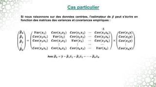 Si nous raisonnons sur des données centrées, l’estimateur de 𝜷 peut s’écrire en
fonction des matrices des variances et covariances empiriques :
Avec 𝜷𝟎 = 𝒚 − 𝜷𝟏𝒙𝟏 − 𝜷𝟐𝒙𝟐 − ⋯ − 𝜷𝑲𝒙𝑲
𝜷𝟎
𝜷𝟏
𝜷𝟐
⋮
𝜷𝒌
=
𝑽𝒂𝒓(𝒙𝟏) 𝑪𝒐𝒗(𝒙𝟏𝒙𝟐) 𝑪𝒐𝒗(𝒙𝟏𝒙𝟑) ⋯ 𝑪𝒐𝒗(𝒙𝟏𝒙𝒌)
𝑪𝒐𝒗(𝒙𝟐𝒙𝟏) 𝑽𝒂𝒓(𝒙𝟐) 𝑪𝒐𝒗(𝒙𝟐𝒙𝟑) ⋯ 𝑪𝒐𝒗(𝒙𝟐𝒙𝒌)
𝑪𝒐𝒗(𝒙𝟑𝒙𝟏) 𝑪𝒐𝒗(𝒙𝟑𝒙𝟐) 𝑽𝒂𝒓(𝒙𝟑) ⋯ 𝑪𝒐𝒗(𝒙𝟑𝒙𝒌)
⋮ ⋮ ⋮ ⋯ ⋯
𝑪𝒐𝒗(𝒙𝒌𝒙𝟏) 𝑪𝒐𝒗(𝒙𝒌𝒙𝟐) 𝑪𝒐𝒗(𝒙𝒌𝒙𝟑) ⋯ 𝑽𝒂𝒓(𝒙𝒌)
×
𝑪𝒐𝒗 𝒙𝟏𝒚
𝑪𝒐𝒗 𝒙𝟐𝒚
𝑪𝒐𝒗 𝒙𝟑𝒚
⋮
𝑪𝒐𝒗 𝒙𝒌𝒚
-1
 