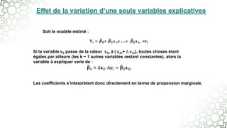 Yi  𝜷𝟎 𝜷𝟏x 1i .. . 𝜷𝒌x ki 𝒆𝒊
Soit le modèle estimé :
Si la variable 𝐱𝟐 passe de la valeur 𝐱𝟐𝐢 à ( 𝐱𝟐𝐢+ ∆ 𝐱𝟐𝐢), toutes choses étant
égales par ailleurs (les k − 1 autres variables restant constantes), alors la
variable à expliquer varie de :
𝛃𝟐 × ∆𝐱𝟐: ∆𝐲𝐢 = 𝛃𝟐𝐱𝟐𝐢
Les coefficients s’interprètent donc directement en terme de propension marginale.
 
