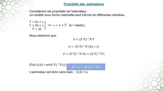 Considérons les propriétés de l’estimateur.
Le modèle sous forme matricielle peut s'écrire de différentes manières.
Y = Xa + ε
Y = Xa + e
𝑌 = Xa
=> 𝑒 = 𝑌 + 𝑌 (e = résidu).
Nous obtenons que:
𝑎 = (𝑋′𝑋)−1X′Y
𝑎 = (𝑋′𝑋)−1X′(Xa + ε)
𝑎 = (𝑋′
𝑋)−1
𝑋′
𝑋𝑎 + (𝑋′
𝑋)−1
𝑋′ε
D’où 𝐸(𝑎) = a+(𝑋′𝑋)−1𝐸(ε) = a car 𝐸(ε) = 0
L’estimateur est donc sans biais : 𝐸(𝑎) = a
𝑎 = a + (𝑋′
𝑋)−1
𝑋′ε
 