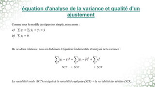 Comme pour le modèle de régression simple, nous avons :
a) 𝑖 𝑦𝑖 = 𝑖 𝑦𝑖 → 𝑦𝑖 = 𝑦
b) 𝑖 𝑒𝑖 = 0
De ces deux relations , nous en déduisons l’équation fondamentale d’analyser de la variance :
𝑖
𝑦𝑖 − 𝑦 2
=
𝑖
𝑦𝑖 − 𝑦
2
+
𝑖
𝑒𝑖
2
SCT = SCE + SCR
La variabilité totale (SCT) est égale à la variabilité expliquée (SCE) + la variabilité des résidus (SCR).
 